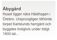  
Åbygård
Huset ligger nära Hästhagen i Örebro. Ursprungligen tillhörde torpet Karlslunds herrgård och byggdes troligtvis under tidigt 1800-tal...