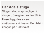  
Per Adels stuga
Stugan stod ursprungligen i skogen, övergiven sedan 50 år. Huset byggdes av en småbrukare vid namn Per Adel i i början på 1900-talet...
