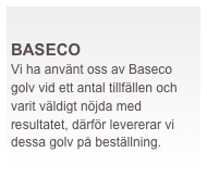  
BASECO
Vi ha använt oss av Baseco golv vid ett antal tillfällen och varit väldigt nöjda med resultatet, därför levererar vi dessa golv på beställning.
